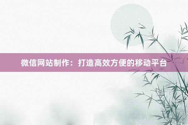 微信网站制作：打造高效方便的移动平台
