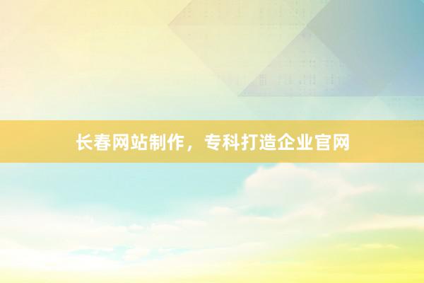 长春网站制作，专科打造企业官网